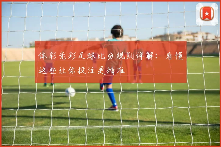体彩竞彩足球比分规则详解:看懂这些让你投注更精准