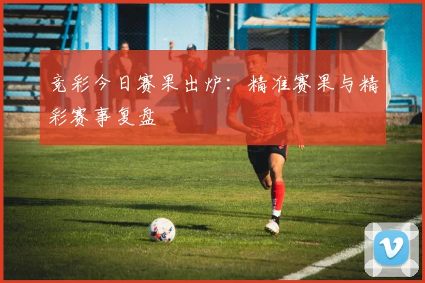 竞彩今日赛果出炉：精准赛果与精彩赛事复盘