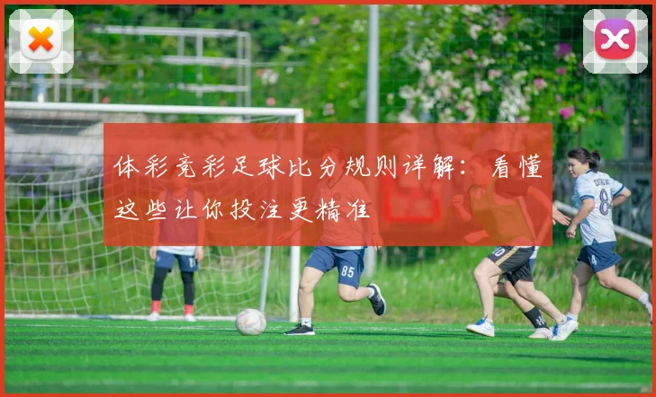 体彩竞彩足球比分规则详解:看懂这些让你投注更精准