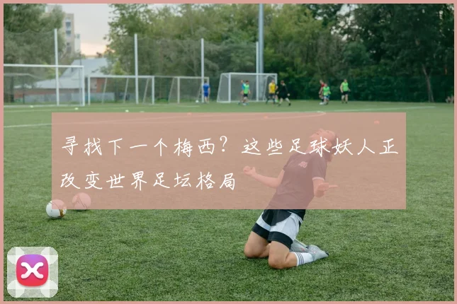 寻找下一个梅西?这些足球妖人正改变世界足坛格局