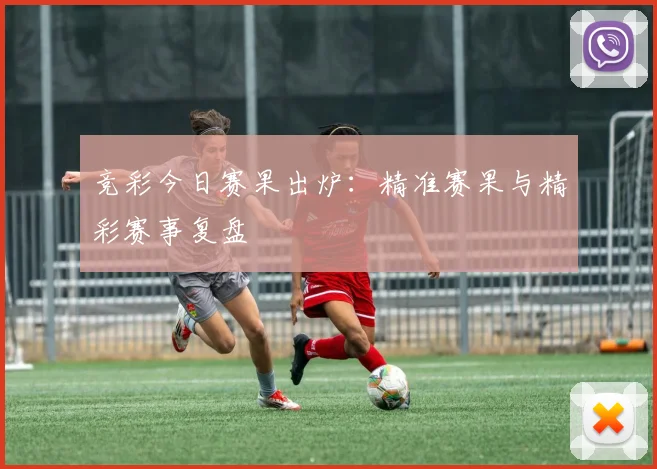 竞彩今日赛果出炉：精准赛果与精彩赛事复盘