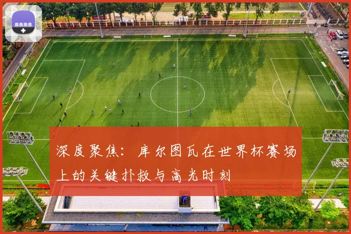 深度聚焦：库尔图瓦在世界杯赛场上的关键扑救与高光时刻