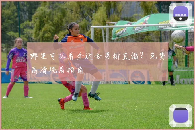 哪里可以看全运会男排直播?免费高清观看指南