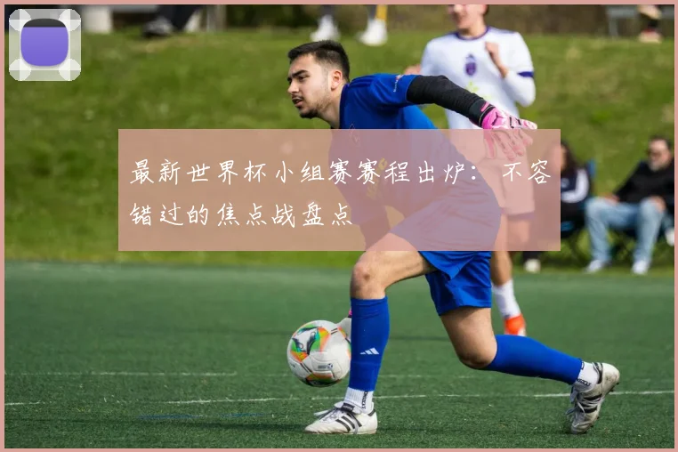 最新世界杯小组赛赛程出炉：不容错过的焦点战盘点